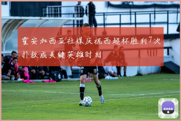 霍安加西亚社媒庆祝西超杯胜利7次扑救成关键英雄时刻