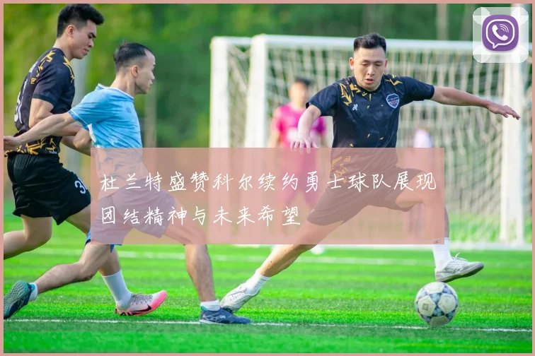 杜兰特盛赞科尔续约勇士球队展现团结精神与未来希望