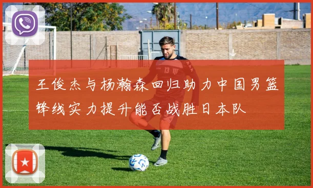 王俊杰与杨瀚森回归助力中国男篮锋线实力提升能否战胜日本队