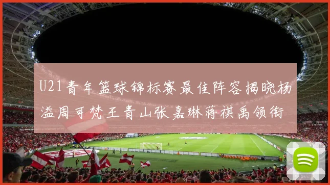 U21青年篮球锦标赛最佳阵容揭晓杨溢周可梵王青山张嘉琳蒋祺禹领衔出战