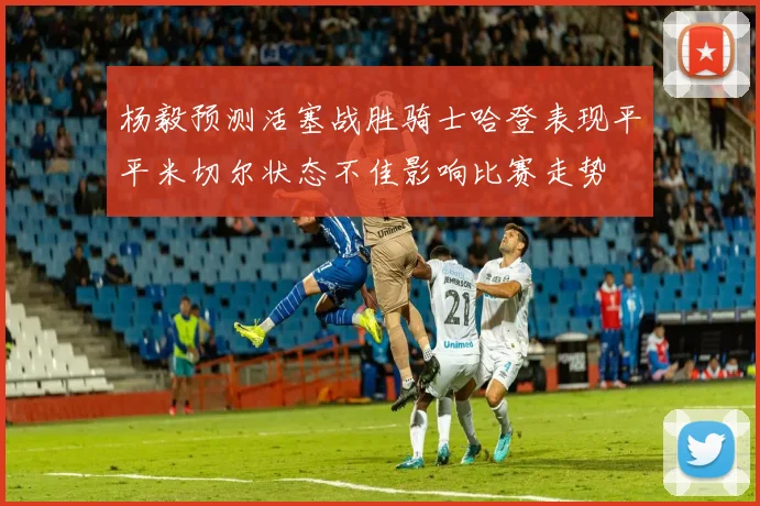 杨毅预测活塞战胜骑士哈登表现平平米切尔状态不佳影响比赛走势