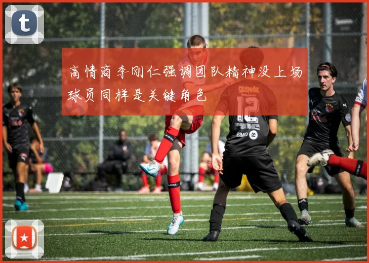 高情商李刚仁强调团队精神没上场球员同样是关键角色