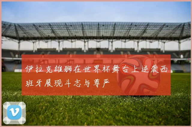 伊拉克雄狮在世界杯舞台上逆袭西班牙展现斗志与尊严