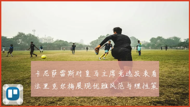 卡尼萨雷斯对皇马主席竞选发表看法里克尔梅展现优雅风范与理性策略