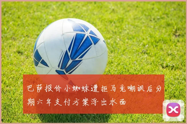 巴萨报价小蜘蛛遭拒马竞嘲讽后分期六年支付方案浮出水面
