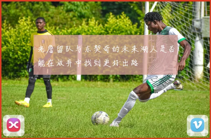 老詹留队与东契奇的未来湖人是否能在放弃中找到更好出路