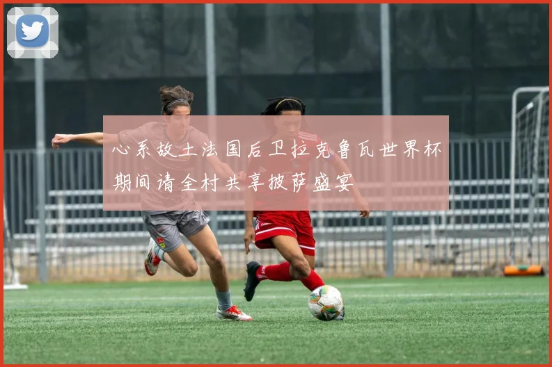 心系故土法国后卫拉克鲁瓦世界杯期间请全村共享披萨盛宴