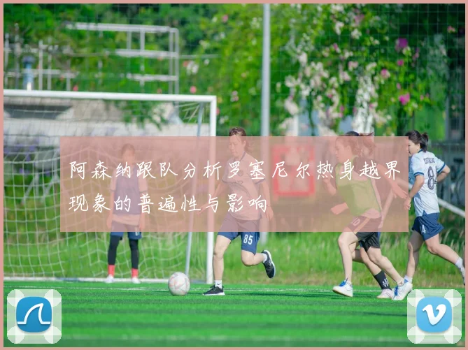 阿森纳跟队分析罗塞尼尔热身越界现象的普遍性与影响