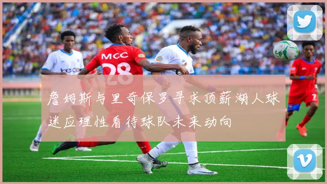 詹姆斯与里奇保罗寻求顶薪湖人球迷应理性看待球队未来动向