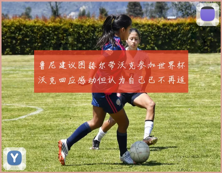 鲁尼建议图赫尔带沃克参加世界杯沃克回应感动但认为自己已不再适合