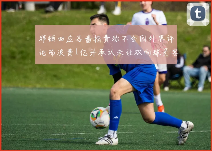 邓顿回应吝啬指责称不会因外界评论而浪费1亿并承认未让双向球员客场是失误