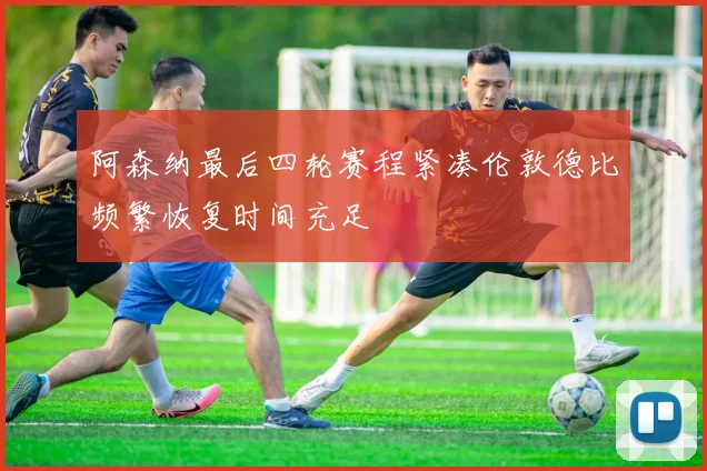 阿森纳最后四轮赛程紧凑伦敦德比频繁恢复时间充足