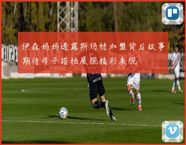 伊森妈妈透露斯玛特加盟背后故事期待母子搭档展现精彩表现