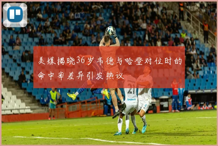 美媒揭晓36岁韦德与哈登对位时的命中率差异引发热议