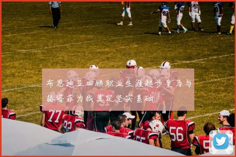 布恩迪亚回顾职业生涯起步皇马与赫塔菲为我奠定坚实基础