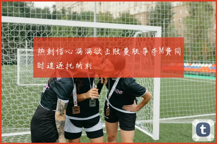 热刺信心满满欲击败曼联争夺M费同时追逐托纳利