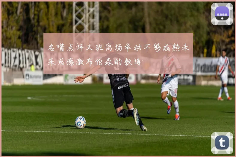 名嘴点评文班离场举动不够成熟未来或感激布伦森的教诲
