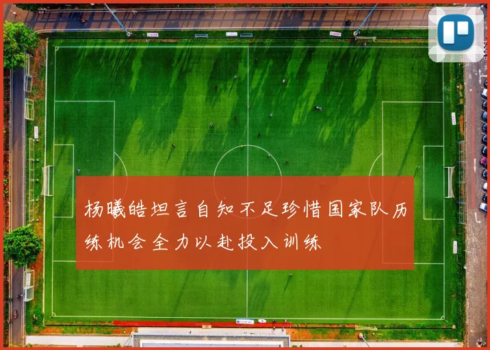 杨曦皓坦言自知不足珍惜国家队历练机会全力以赴投入训练