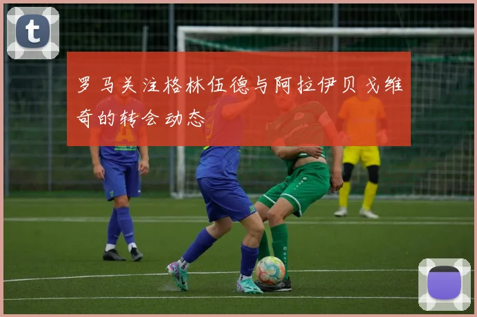 罗马关注格林伍德与阿拉伊贝戈维奇的转会动态