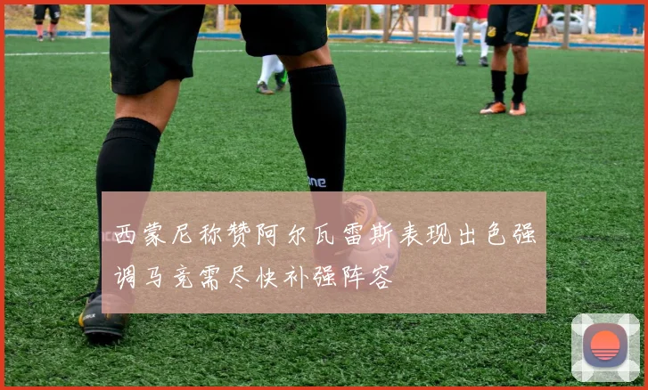西蒙尼称赞阿尔瓦雷斯表现出色强调马竞需尽快补强阵容