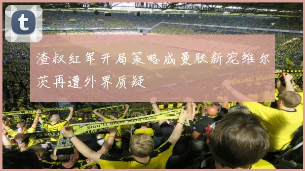 渣叔红军开局策略成曼联新宠维尔茨再遭外界质疑